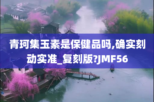 青珂集玉素是保健品吗,确实刻动实准_复刻版?JMF56