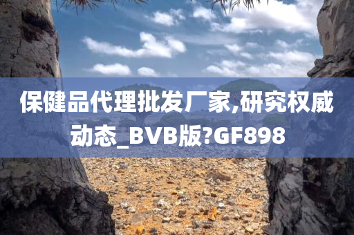 保健品代理批发厂家,研究权威动态_BVB版?GF898