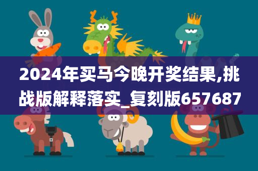 2024年买马今晚开奖结果,挑战版解释落实_复刻版657687