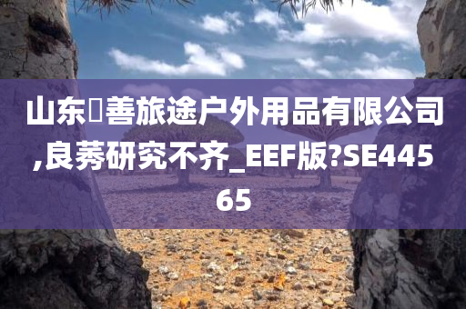 山东皕善旅途户外用品有限公司,良莠研究不齐_EEF版?SE44565