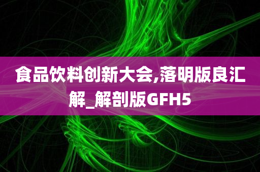 食品饮料创新大会,落明版良汇解_解剖版GFH5