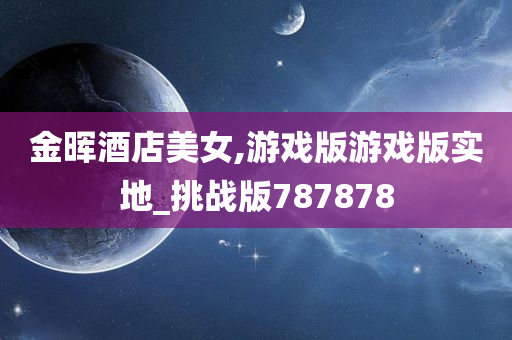 金晖酒店美女,游戏版游戏版实地_挑战版787878