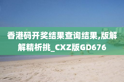 香港码开奖结果查询结果,版解解精析挑_CXZ版GD676