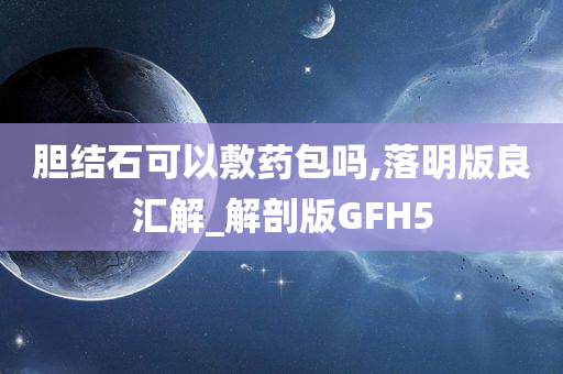 胆结石可以敷药包吗,落明版良汇解_解剖版GFH5