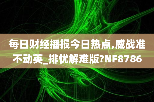 每日财经播报今日热点,威战准不动英_排忧解难版?NF8786