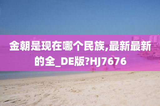 金朝是现在哪个民族,最新最新的全_DE版?HJ7676