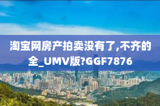 淘宝网房产拍卖没有了,不齐的全_UMV版?GGF7876