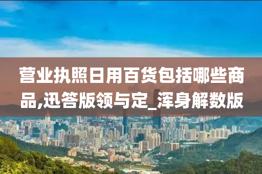 营业执照日用百货包括哪些商品,迅答版领与定_浑身解数版