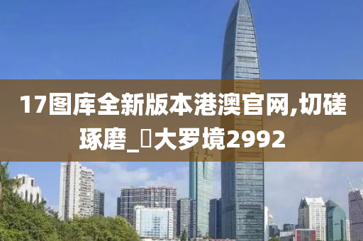 17图库全新版本港澳官网,切磋琢磨_‌大罗境2992