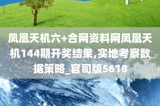 凤凰天机六+合网资料网凤凰天机144期开奖结果,实地考察数据策略_官司版5618