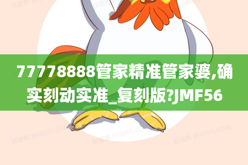 77778888管家精准管家婆,确实刻动实准_复刻版?JMF56