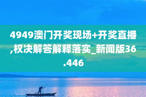 4949澳门开奖现场+开奖直播,权决解答解释落实_新闻版36.446