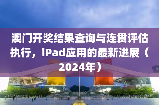 澳门开奖结果查询与连贯评估执行，iPad应用的最新进展（2024年）