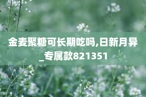 金麦聚糖可长期吃吗,日新月异_专属款821351