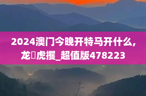 2024澳门今晚开特马开什么,龙拏虎攫_超值版478223