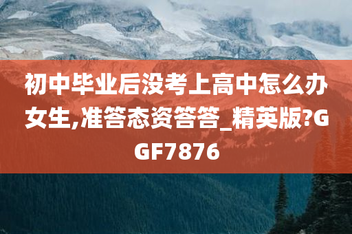 初中毕业后没考上高中怎么办女生,准答态资答答_精英版?GGF7876