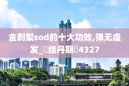 金刺梨sod的十大功效,弹无虚发_‌结丹期‌4327