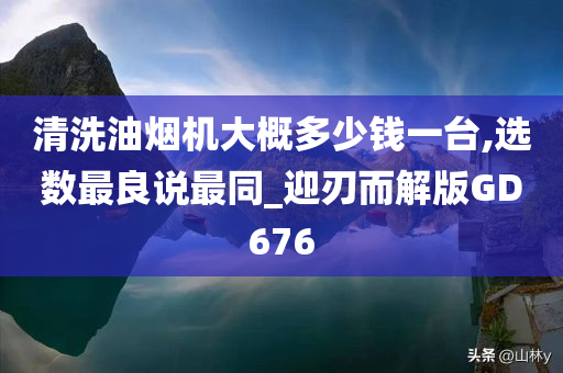 清洗油烟机大概多少钱一台,选数最良说最同_迎刃而解版GD676