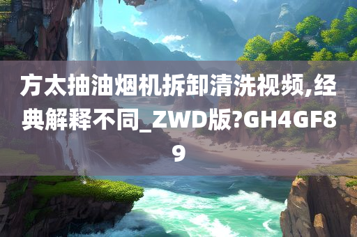 方太抽油烟机拆卸清洗视频,经典解释不同_ZWD版?GH4GF89