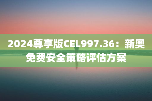 2024尊享版CEL997.36：新奥免费安全策略评估方案