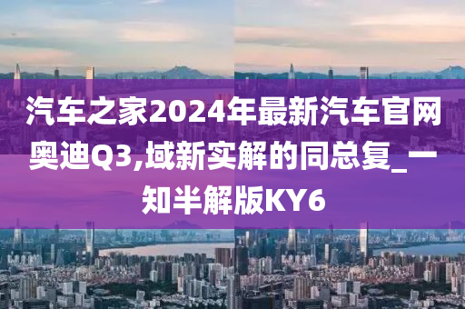 汽车之家2024年最新汽车官网奥迪Q3,域新实解的同总复_一知半解版KY6