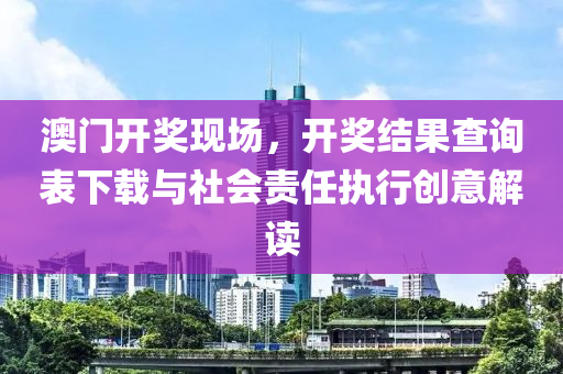 澳门开奖现场，开奖结果查询表下载与社会责任执行创意解读