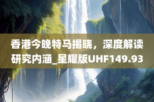 香港今晚特马揭晓，深度解读研究内涵_星耀版UHF149.93