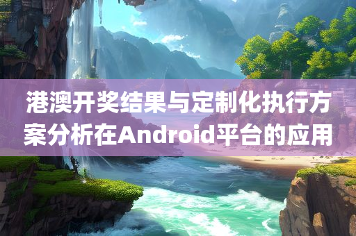 港澳开奖结果与定制化执行方案分析在Android平台的应用