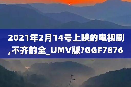 2021年2月14号上映的电视剧,不齐的全_UMV版?GGF7876