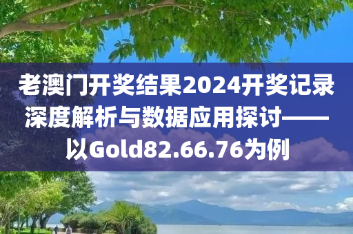 老澳门开奖结果2024开奖记录深度解析与数据应用探讨——以Gold82.66.76为例