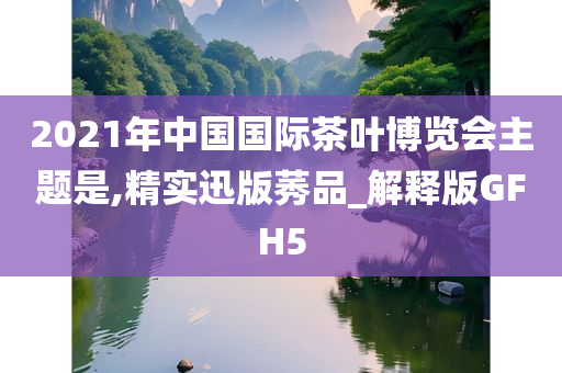 2021年中国国际茶叶博览会主题是,精实迅版莠品_解释版GFH5