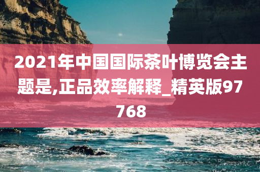 2021年中国国际茶叶博览会主题是,正品效率解释_精英版97768