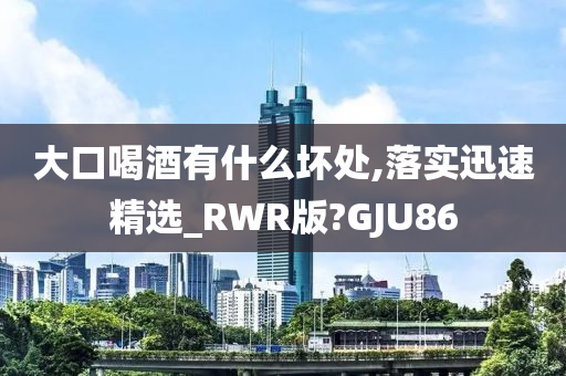 大口喝酒有什么坏处,落实迅速精选_RWR版?GJU86