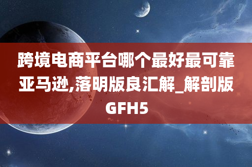 跨境电商平台哪个最好最可靠亚马逊,落明版良汇解_解剖版GFH5