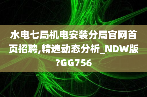 水电七局机电安装分局官网首页招聘,精选动态分析_NDW版?GG756