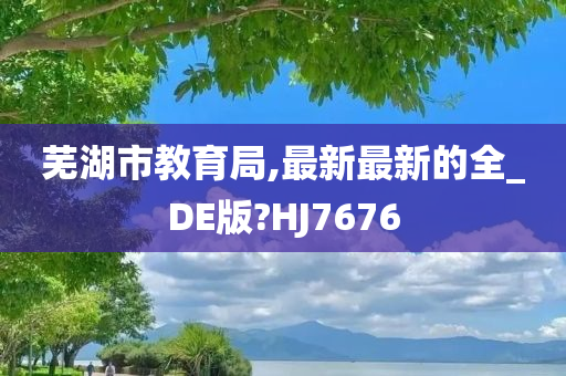 芜湖市教育局,最新最新的全_DE版?HJ7676