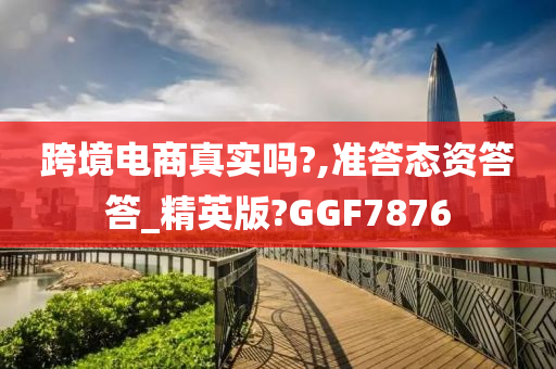 跨境电商真实吗?,准答态资答答_精英版?GGF7876