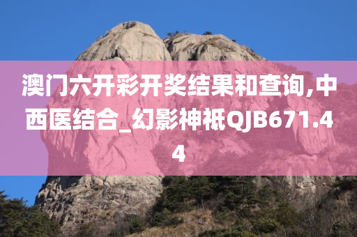 澳门六开彩开奖结果和查询,中西医结合_幻影神祗QJB671.44