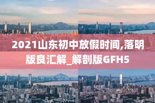 2021山东初中放假时间,落明版良汇解_解剖版GFH5