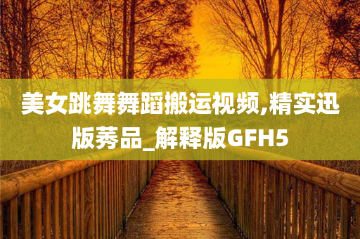 美女跳舞舞蹈搬运视频,精实迅版莠品_解释版GFH5