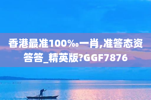 香港最准100‰一肖,准答态资答答_精英版?GGF7876