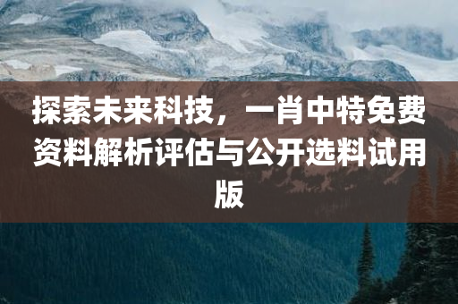 探索未来科技，一肖中特免费资料解析评估与公开选料试用版