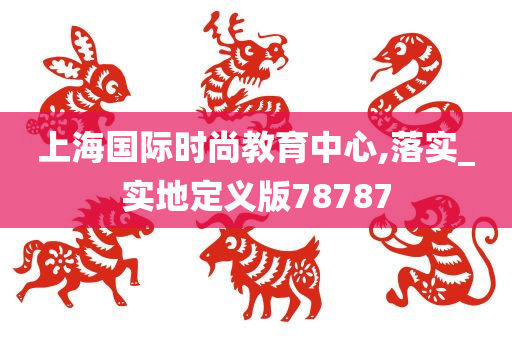 上海国际时尚教育中心,落实_实地定义版78787