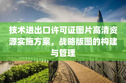 技术进出口许可证图片高清资源实施方案，战略版图的构建与管理