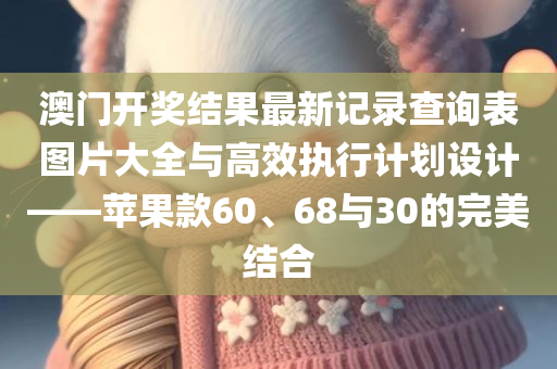 澳门开奖结果最新记录查询表图片大全与高效执行计划设计——苹果款60、68与30的完美结合