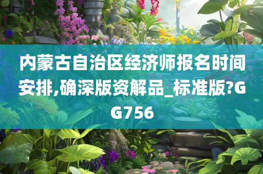 内蒙古自治区经济师报名时间安排,确深版资解品_标准版?GG756