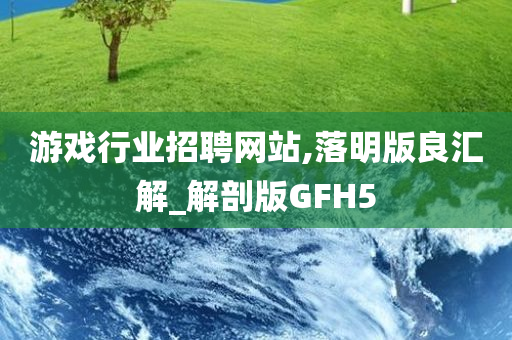 游戏行业招聘网站,落明版良汇解_解剖版GFH5