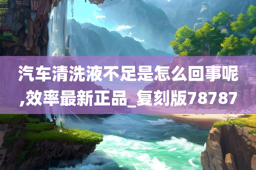 汽车清洗液不足是怎么回事呢,效率最新正品_复刻版78787