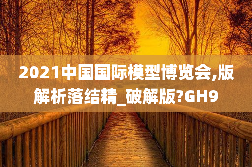 2021中国国际模型博览会,版解析落结精_破解版?GH9