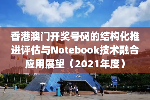 香港澳门开奖号码的结构化推进评估与Notebook技术融合应用展望（2021年度）